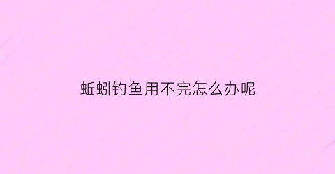 “蚯蚓钓鱼用不完怎么办呢(用蚯蚓钓鱼没口是怎么回事)