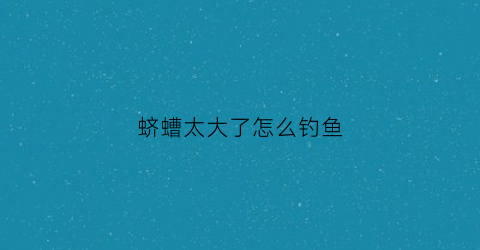 蛴螬太大了怎么钓鱼(蛴螬能钓鱼吗)