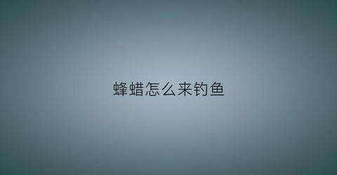 蜂蜡怎么来钓鱼(蜂蜡怎么用才能诱到蜂)