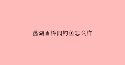 蠡湖香樟园钓鱼怎么样(蠡湖香樟园开盘时间)