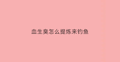血生臭怎么提炼来钓鱼(血臭了还能吃吗)