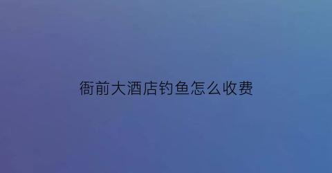 衙前大酒店钓鱼怎么收费(衙前大酒店电话)