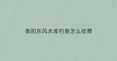 “衡阳东风水库钓鱼怎么收费(惠阳东风水库可以钓鱼吗)