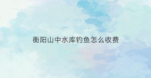 衡阳山中水库钓鱼怎么收费(衡山县免费钓鱼)