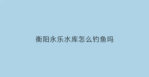 “衡阳永乐水库怎么钓鱼吗(永乐湖农家乐)