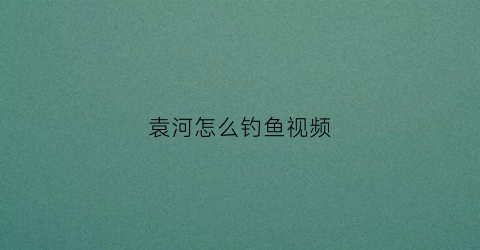 袁河怎么钓鱼视频(袁河的源头及最终流向)