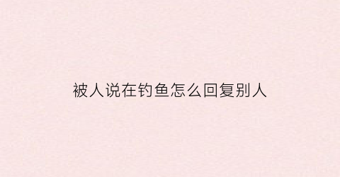 “被人说在钓鱼怎么回复别人(被人说在钓鱼怎么回复别人呢)