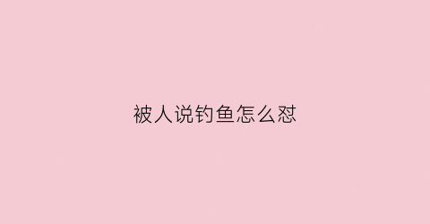 被人说钓鱼怎么怼(被说钓鱼怎么反驳)