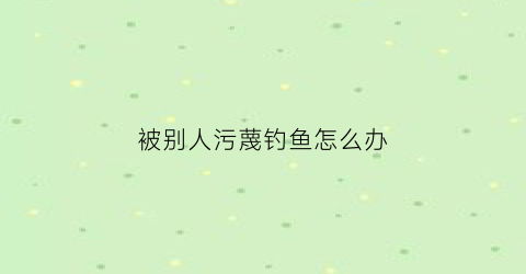被别人污蔑钓鱼怎么办(被别人污蔑怎么回应)