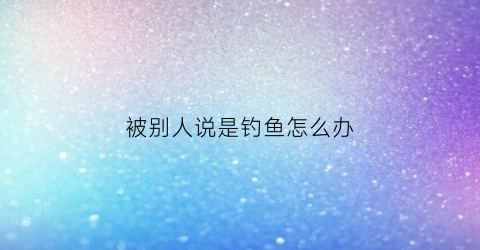 被别人说是钓鱼怎么办(如何回怼人家说你钓鱼)