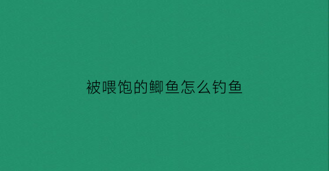 被喂饱的鲫鱼怎么钓鱼(鲫鱼吃饱后多久觅食)