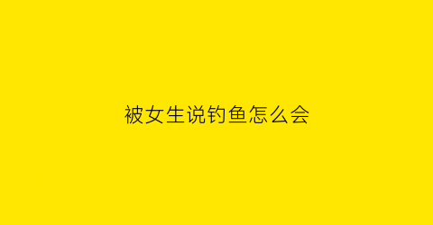 被女生说钓鱼怎么会