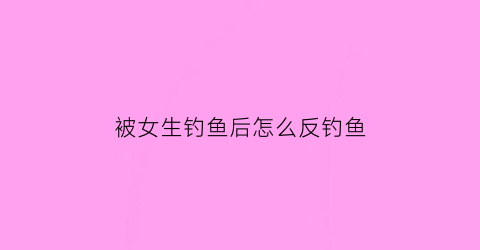 “被女生钓鱼后怎么反钓鱼(被女孩子钓鱼)