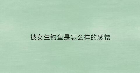 被女生钓鱼是怎么样的感觉(被女生钓鱼如何反杀)