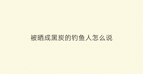 被晒成黑炭的钓鱼人怎么说