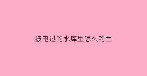 被电过的水库里怎么钓鱼