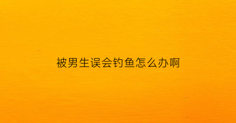 被男生误会钓鱼怎么办啊