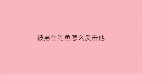 “被男生钓鱼怎么反击他(被男生钓鱼怎么反击他的心理)