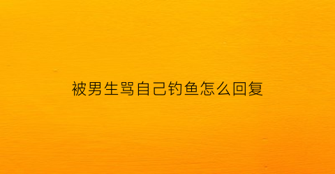 被男生骂自己钓鱼怎么回复(被男生骂自己钓鱼怎么回复对方)