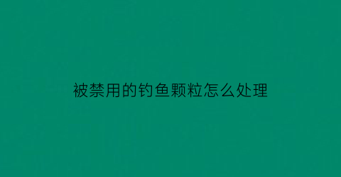 “被禁用的钓鱼颗粒怎么处理(被禁用的钓鱼颗粒怎么处理掉)