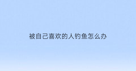 被自己喜欢的人钓鱼怎么办(被喜欢的人撩的反应)