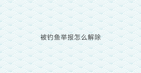 被钓鱼举报怎么解除(钓鱼被别人报警会怎么处理)