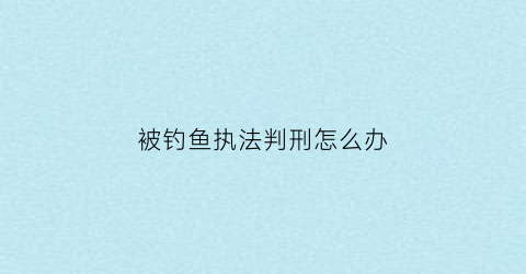 “被钓鱼执法判刑怎么办(钓鱼执法被派出所抓了怎么办)