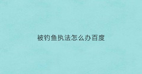 被钓鱼执法怎么办百度(钓鱼执法被派出所抓了怎么办)