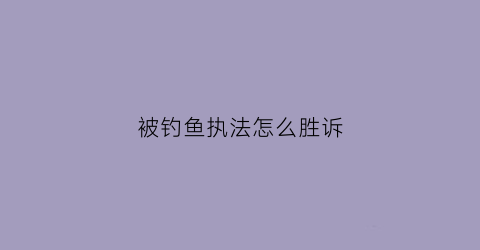被钓鱼执法怎么胜诉(钓鱼执法被派出所抓了怎么办)