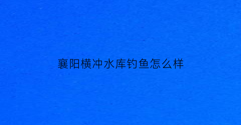 襄阳横冲水库钓鱼怎么样(横冲水库能钓鱼吗)
