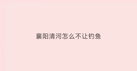 襄阳清河怎么不让钓鱼(襄阳市清河)