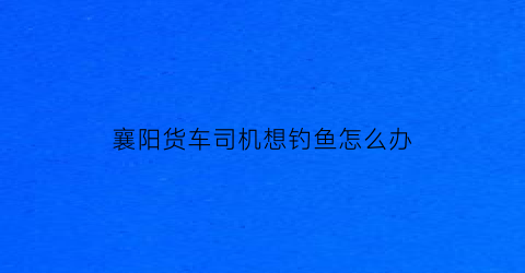襄阳货车司机想钓鱼怎么办