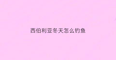 西伯利亚冬天怎么钓鱼(西伯利亚怎么过冬)