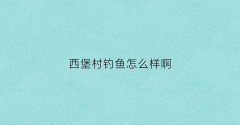 西堡村钓鱼怎么样啊(西堡村钓鱼怎么样啊视频)