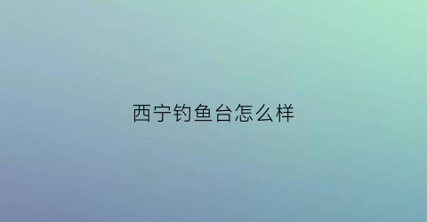 “西宁钓鱼台怎么样(西宁钓鱼吧)