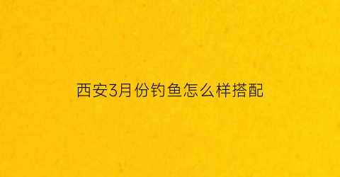 西安3月份钓鱼怎么样搭配(西安三月份适合去哪玩)