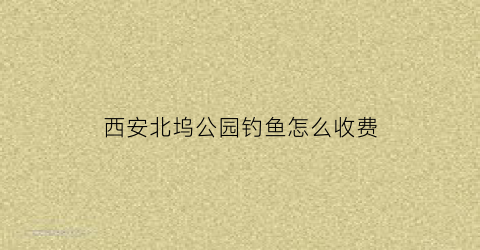 “西安北坞公园钓鱼怎么收费(北坞公园有水吗)