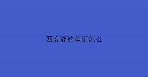 西安湖钓鱼证怎么(西安湖钓鱼证怎么办理的)
