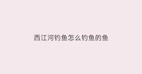 西江河钓鱼怎么钓鱼的鱼(西江河鱼大全)