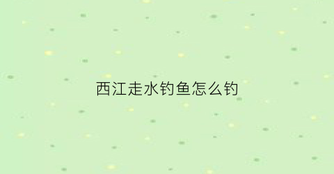 西江走水钓鱼怎么钓(西江钓鱼用什么鱼饵最好)
