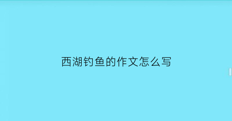 “西湖钓鱼的作文怎么写(西湖边能钓鱼吗)