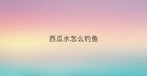 西瓜水怎么钓鱼(西瓜水怎么钓鱼效果好)