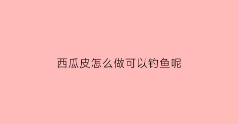 “西瓜皮怎么做可以钓鱼呢(西瓜皮可以钓鱼打窝吗)