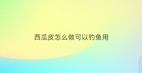 西瓜皮怎么做可以钓鱼用(怎么用西瓜皮制作)