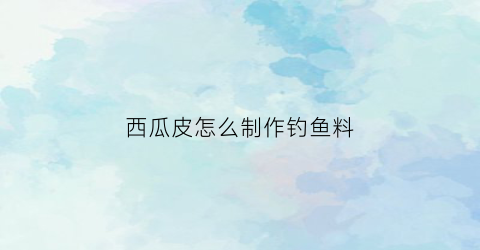 “西瓜皮怎么制作钓鱼料(西瓜皮可以钓鱼打窝吗)