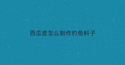 西瓜皮怎么制作钓鱼料子(西瓜皮怎么钓草鱼)