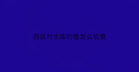 西良村水库钓鱼怎么收费(西良庄村)