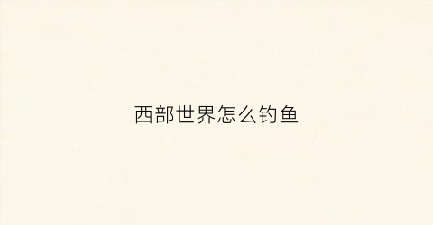 西部世界怎么钓鱼(西部世界手游到哪里能钓鱼)