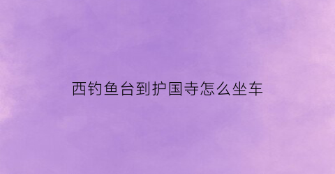 西钓鱼台到护国寺怎么坐车(西钓鱼台地铁站到故宫怎么走)