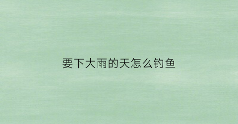 要下大雨的天怎么钓鱼(下大雨适不适合钓鱼)